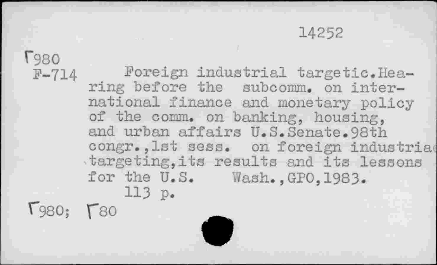 ﻿14252
f980
F-714
Foreign industrial targetic.Hearing before the subcomm, on international finance and monetary policy of the comm, on banking, housing, and urban affairs U.S.Senate.98th congr.,1st sess. on foreign industria targeting,its results and its lessons for the U.S. Wash.,GPO,1983.
113 p.
r*980; f80